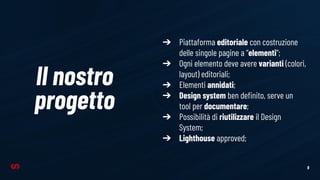 9
Il nostro
progetto
➔ Piattaforma editoriale con costruzione
delle singole pagine a “elementi”;
➔ Ogni elemento deve avere varianti (colori,
layout) editoriali;
➔ Elementi annidati;
➔ Design system ben deﬁnito, serve un
tool per documentare;
➔ Possibilità di riutilizzare il Design
System;
➔ Lighthouse approved;
 
