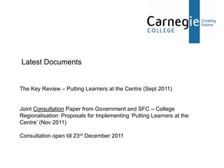Latest Documents


The Key Review – Putting Learners at the Centre (Sept 2011)


Joint Consultation Paper from Government and SFC – College
Regionalisation: Proposals for Implementing ‘Putting Learners at the
Centre’ (Nov 2011)

Consultation open till 23rd December 2011
 