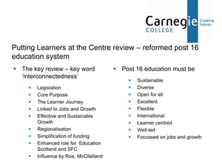 Putting Learners at the Centre review – reformed post 16
education system
 The key review – key word               Post 16 education must be
  ‘interconnectedness’
                                                 Sustainable
        Legislation                             Diverse
        Core Purpose                            Open for all
        The Learner Journey                     Excellent
        Linked to Jobs and Growth               Flexible
        Effective and Sustainable               International
         Growth                                  Learner centred
        Regionalisation                         Well-led
        Simplification of funding               Focussed on jobs and growth
        Enhanced role for Education
         Scotland and SFC
        Influence by Roe, McCllelland
 