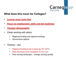 What does this mean for Colleges?

 Learner must come first

 Focus on employment, skills and job readiness

 Younger demographic

 Closer working with others
        Regional funding and regional working
        Governance options


 Timeline – fast
        Regional funding to be in place by AY 12/13
        New structures to be complete in 2 to 3 yrs
        Fast moving landscape – change coming quickly
 