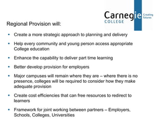 Regional Provision will:
 Create a more strategic approach to planning and delivery

 Help every community and young person access appropriate
  College education

 Enhance the capability to deliver part time learning

 Better develop provision for employers

 Major campuses will remain where they are – where there is no
  presence, colleges will be required to consider how they make
  adequate provision

 Create cost efficiencies that can free resources to redirect to
  learners

 Framework for joint working between partners – Employers,
  Schools, Colleges, Universities
 