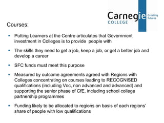 Courses:
 Putting Learners at the Centre articulates that Government
  investment in Colleges is to provide people with

 The skills they need to get a job, keep a job, or get a better job and
  develop a career

 SFC funds must meet this purpose

 Measured by outcome agreements agreed with Regions with
  Colleges concentrating on courses leading to RECOGNISED
  qualifications (including Voc, non advanced and advanced) and
  supporting the senior phase of CfE, including school college
  partnership programmes

 Funding likely to be allocated to regions on basis of each regions’
  share of people with low qualifications
 