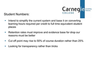 Student Numbers:
 Intend to simplify the current system and base it on converting
  learning hours required per credit to full time equivalent student
  places

 Retention rates must improve and evidence base for drop our
  reasons must be better

 Cut off point may rise to 50% of course duration rather than 25%

 Looking for transparency rather than tricks
 