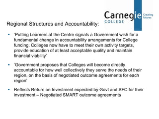 Regional Structures and Accountability:
 ‘Putting Learners at the Centre signals a Government wish for a
  fundamental change in accountability arrangements for College
  funding. Colleges now have to meet their own activity targets,
  provide education of at least acceptable quality and maintain
  financial viability’

 ‘Government proposes that Colleges will become directly
  accountable for how well collectively they serve the needs of their
  region, on the basis of negotiated outcome agreements for each
  region’

 Reflects Return on Investment expected by Govt and SFC for their
  investment – Negotiated SMART outcome agreements
 