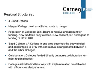 Regional Structures :
 4 Broad Options

 Merged College : well established route to merger

 Federation of Colleges: Joint Board to receive and account for
  funding. New fundable body created. New concept, but analagous to
  funding of HE in UHI

 ‘Lead College’ : A College in one area becomes the body funded
  and accountable to SFC with contractual arrangements between it
  and the other Colleges

 Collaboration: Colleges funded directly but agree collaboration tom
  meet regional needs

 Colleges asked to find best way with implementation timetable but
  with efficiencies always in mind
 