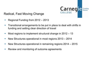 Radical, Fast Moving Change
 Regional Funding from 2012 – 2013

 Transitional arrangements to be put in place to deal with shifts in
  funding and setting clear direction of travel

 Most regions to implement structural change in 2012 – 13

 New Structures operational in most regions 2013 – 2014

 New Structures operational in remaining regions 2014 – 2015

 Review and monitoring of outcome agreements
 