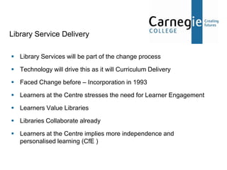 Library Service Delivery

 Library Services will be part of the change process

 Technology will drive this as it will Curriculum Delivery

 Faced Change before – Incorporation in 1993

 Learners at the Centre stresses the need for Learner Engagement

 Learners Value Libraries

 Libraries Collaborate already

 Learners at the Centre implies more independence and
  personalised learning (CfE )
 