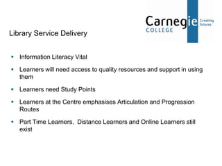 Library Service Delivery


 Information Literacy Vital

 Learners will need access to quality resources and support in using
  them

 Learners need Study Points

 Learners at the Centre emphasises Articulation and Progression
  Routes

 Part Time Learners, Distance Learners and Online Learners still
  exist
 