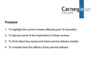 Purpose

1. To highlight the current reviews affecting post 16 education

2. To discuss some of the implications of these reviews

3. To think about key issues and future service delivery models

4. To consider how this affects Library service delivery
 
