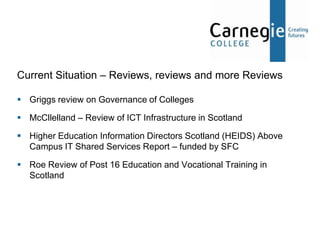 Current Situation – Reviews, reviews and more Reviews

 Griggs review on Governance of Colleges

 McCllelland – Review of ICT Infrastructure in Scotland

 Higher Education Information Directors Scotland (HEIDS) Above
  Campus IT Shared Services Report – funded by SFC

 Roe Review of Post 16 Education and Vocational Training in
  Scotland
 