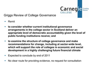 Griggs Review of College Governance
 Remit

 to consider whether current institutional governance
  arrangements in the college sector in Scotland deliver an
  appropriate level of democratic accountability given the level of
  public funding institutions receive; and

 to examine the structure of college governance and make
  recommendations for change, including at sector-wide level,
  which will support the role of colleges in economic and social
  development in a highly challenging future financial climate

 Expected to conclude by end of 2011

 No clear route for providing evidence, no request for consultation
 