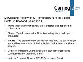 McCllelland Review of ICT Infrastructure in the Public
Sector in Scotland. (June 2011)
 Wants to radically change how ICT is adopted and deployed in
  public sector

 Shared IT platforms – self sufficient operating mode no longer
  affordable

 In F/HE, ‘The deployment of shared services in ICT is still relatively
  low and less than a third of the institutions had at least one shared
  service.’

 Complete Paradigm Change Required (but convergence and
  connection rather than build anew)

 National Oversight Board – FE/HE Governance Board
 