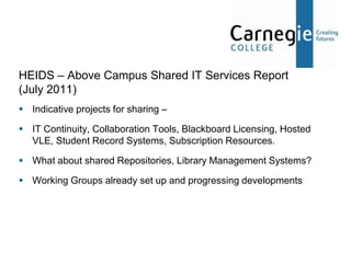 HEIDS – Above Campus Shared IT Services Report
(July 2011)
 Indicative projects for sharing –

 IT Continuity, Collaboration Tools, Blackboard Licensing, Hosted
  VLE, Student Record Systems, Subscription Resources.

 What about shared Repositories, Library Management Systems?

 Working Groups already set up and progressing developments
 