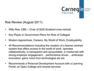 Roe Review (August 2011)

 Willy Roe, CBE – Chair of SDS Scotland (now retired)

 Key Player in Government Plans for Role of Colleges

 Modern Apprentices, Careers, My World of Work, Employability

 45 Recommendations including the creation of a learner centred
  system that offers access to the world of work, operates
  collaboratively, is transparent and accountable, is market led with
  strong employer engagement….performance driven….embraces
  innovation, gains more from technologies etc etc

 Recommends a Personal Development Account with a Learning
  Portal, an Open College and shared services
 