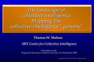 [object Object],The landscape of  collective intelligence: Mapping the  collective intelligence “genome” Copyright © 2008  Thomas W. Malone.  All rights reserved. Presentation at the  Program for the Future Conference, San Jose, CA, December 8, 2008 