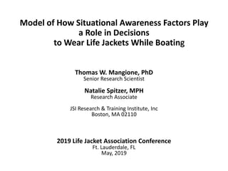Model of How Situational Awareness Factors Play
a Role in Decisions
to Wear Life Jackets While Boating
Thomas W. Mangione, PhD
Senior Research Scientist
Natalie Spitzer, MPH
Research Associate
JSI Research & Training Institute, Inc
Boston, MA 02110
2019 Life Jacket Association Conference
Ft. Lauderdale, FL
May, 2019
 