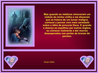 Mas quando os médicos removeram um nódulo da minha virilha e me disseram que se tratava de um tumor maligno, comecei a pensar com mais seriedade sobre a idéia de procurar Deus. E quando a doença se espalhou por outros órgãos, eu comecei realmente a dar murros desesperados nas portas de bronze do paraíso. 