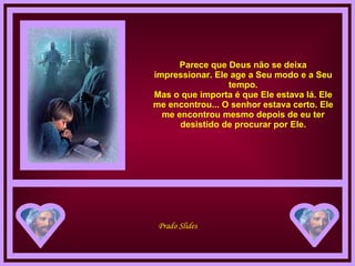 Parece que Deus não se deixa impressionar. Ele age a Seu modo e a Seu tempo. Mas o que importa é que Ele estava lá. Ele me encontrou... O senhor estava certo. Ele me encontrou mesmo depois de eu ter desistido de procurar por Ele. 