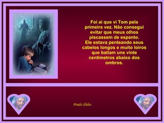 Foi aí que vi Tom pela primeira vez. Não consegui evitar que meus olhos piscassem de espanto. Ele estava penteando seus cabelos longos e muito loiros que batiam uns vinte centímetros abaixo dos ombros. 
