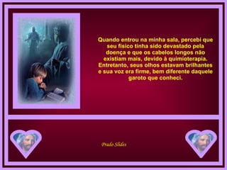 Quando entrou na minha sala, percebi que seu físico tinha sido devastado pela doença e que os cabelos longos não existiam mais, devido à quimioterapia. Entretanto, seus olhos estavam brilhantes e sua voz era firme, bem diferente daquele garoto que conheci. 