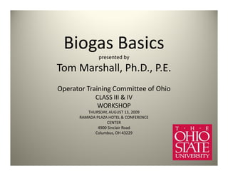 Biogas Basics
              presented by

Tom Marshall, Ph.D., P.E.
Operator Training Committee of Ohio
             CLASS III & IV
             WORKSHOP
         THURSDAY, AUGUST 13, 2009
      RAMADA PLAZA HOTEL & CONFERENCE
                   CENTER
              4900 Sinclair Road
            Columbus, OH 43229
 