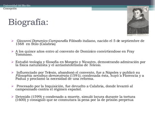 Biografía: Giovanni Domenico Campanella  Filósofo italiano, nacido el 5 de septiembre de 1568  en Stilo (Calabria) A los quince años entro al convento de Dominico convirtiendose en Fray Tommaso. Estudió teología y filosofía en Morgeto y Nicastro, demostrando admiración por la física naturalista y el antiaristotelismo de  Telesio. Influenciado por Telesio, abandonó el convento, fue a Nápoles y publicó su  Filosophia sensibus demonstrata  (1591); condenada ésta, huyó a Florencia y a Padua y proclamó la necesidad de una reforma. Procesado por la Inquisición, fue devuelto a Calabria, donde levantó al campesinado contra el régimen español.  Detenido (1599) y condenado a muerte, simuló locura durante la tortura (1600) y consiguió que se conmutara la pena por la de prisión perpetua Universidad del Bio-bio Concepción 