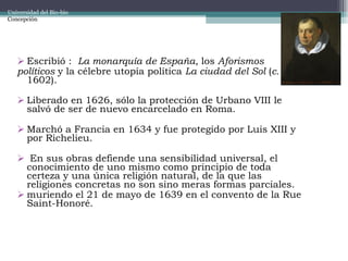 Escribió :  La monarquía de España , los  Aforismos  políticos  y la célebre utopía política  La ciudad del Sol  ( c.  1602).  Liberado en 1626, sólo la protección de Urbano VIII le salvó de ser de nuevo encarcelado en Roma.  Marchó a Francia en 1634 y fue protegido por Luis XIII y por Richelieu. En sus obras defiende una sensibilidad universal, el conocimiento de uno mismo como principio de toda certeza y una única religión natural, de la que las religiones concretas no son sino meras formas parciales. muriendo el 21 de mayo de 1639 en el convento de la Rue Saint-Honoré. Universidad del Bio-bio Concepción 