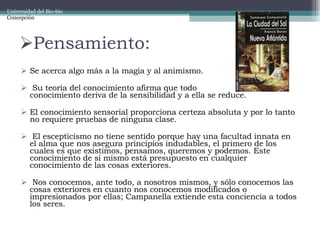 Pensamiento: Se acerca algo más a la magia y al animismo. Su teoría del conocimiento afirma que todo  conocimiento deriva de la sensibilidad y a ella se reduce.  El conocimiento sensorial proporciona certeza absoluta y por lo tanto no requiere pruebas de ninguna clase. El escepticismo no tiene sentido porque hay una facultad innata en el alma que nos asegura principios indudables, el primero de los cuales es que existimos, pensamos, queremos y podemos. Este conocimiento de sí mismo está presupuesto en cualquier conocimiento de las cosas exteriores. Nos conocemos, ante todo, a nosotros mismos, y sólo conocemos las cosas exteriores en cuanto nos conocemos modificados o impresionados por ellas; Campanella extiende esta conciencia a todos los seres. Universidad del Bio-bio Concepción 