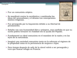 Fue un comunista utópico.  Se manifestó contra la escolástica y combinaba las ideas del sensualismo y el deísmo con concepciones  místico-religiosas.  Fue perseguido por la Inquisición debido a su libertad de pensamiento.  Soñaba con una humanidad libre y próspera, mas confiaba en que su sueño podría tornarse en realidad con la ayuda del Papado.  Fundamentó su ideal comunista en el mandato de la razón y en las leyes de la naturaleza.  Imaginó una sociedad comunista tanto en lo referente al régimen de la propiedad como en la pertenencia de mujeres e hijos.  Poco tiempo después de salir de la cárcel volvió a ser perseguido y tuvo que buscar refugio en Francia.  Universidad del Bio-bio Concepción 