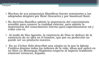Muchas de sus propuestas filosóficas fueron semejantes a las adoptadas después por René Descartes y por Imannuel Kant.  Su doctrina filosófica admite la impotencia del conocimiento sensible para conocer la realidad exterior, pero admite la importancia del conocimiento interno para experimentarse tal y como uno es. Al modo de San Agustín, la existencia de Dios se deduce de la existencia de su idea en el hombre, que por su perfección no puede ser un producto nuestro. En su  Civitas Solis  describió una utopía en la que la Iglesia Católica domina todos los órdenes de la vida, ideas que aplicó en su libro  La Monarquía Hispánica  respecto al imperio realmente existente entonces, España. Universidad del Bio-bio Concepción 