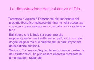 La dimostrazione dell’esistenza di Dio… Tommaso d’Aquino è l’esponente più importante del progetto filosofico-teologico dominante nella scolastica che consiste nel cercare una concordanza tra ragione e fede.  Egli ritiene che la fede sia superiore alla ragione.Quest’ultima infatti,non in grado di dimostrare i dogmi religiosi,ma può chiarire alcuni punti importanti della dottrina cristiana. Secondo Tommaso d’Aquino la soluzione del problema dell’esistenza di Dio,può essere ricercata mediante la dimostrazione razionale. 