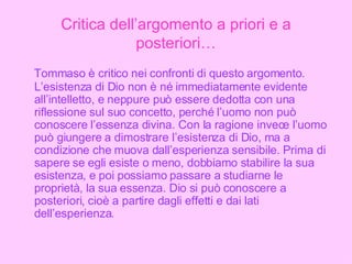 Critica dell’argomento a priori e a posteriori… Tommaso è critico nei confronti di questo argomento. L’esistenza di Dio non è né immediatamente evidente all’intelletto, e neppure può essere dedotta con una riflessione sul suo concetto, perché l’uomo non può conoscere l’essenza divina. Con la ragione invece l’uomo può giungere a dimostrare l’esistenza di Dio, ma a condizione che muova dall’esperienza sensibile. Prima di sapere se egli esiste o meno, dobbiamo stabilire la sua esistenza, e poi possiamo passare a studiarne le proprietà, la sua essenza. Dio si può conoscere a posteriori, cioè a partire dagli effetti e dai lati dell’esperienza. 