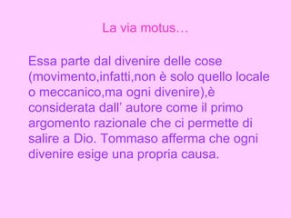 La via motus… Essa parte dal divenire delle cose (movimento,infatti,non è solo quello locale o meccanico,ma ogni divenire),è considerata dall’ autore come il primo argomento razionale che ci permette di salire a Dio. Tommaso afferma che ogni divenire esige una propria causa. 