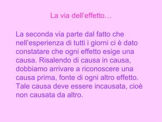 La via dell’effetto… La seconda via parte dal fatto che nell’esperienza di tutti i giorni ci è dato constatare che ogni effetto esige una causa. Risalendo di causa in causa, dobbiamo arrivare a riconoscere una causa prima, fonte di ogni altro effetto. Tale causa deve essere incausata, cioè non causata da altro. 
