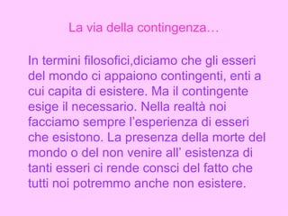 La via della contingenza… In termini filosofici,diciamo che gli esseri del mondo ci appaiono contingenti, enti a cui capita di esistere. Ma il contingente esige il necessario. Nella realtà noi facciamo sempre l’esperienza di esseri che esistono. La presenza della morte del mondo o del non venire all’ esistenza di tanti esseri ci rende consci del fatto che tutti noi potremmo anche non esistere. 