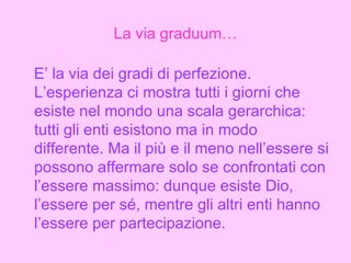 La via graduum… E’ la via dei gradi di perfezione. L’esperienza ci mostra tutti i giorni che esiste nel mondo una scala gerarchica: tutti gli enti esistono ma in modo differente. Ma il più e il meno nell’essere si possono affermare solo se confrontati con l’essere massimo: dunque esiste Dio, l’essere per sé, mentre gli altri enti hanno l’essere per partecipazione.   