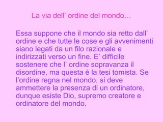 La via dell’ ordine del mondo… Essa suppone che il mondo sia retto dall’ ordine e che tutte le cose e gli avvenimenti siano legati da un filo razionale e indirizzati verso un fine. E’ difficile sostenere che l’ ordine sopravanza il disordine, ma questa è la tesi tomista. Se l’ordine regna nel mondo, si deve ammettere la presenza di un ordinatore, dunque esiste Dio, supremo creatore e ordinatore del mondo. 
