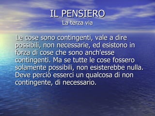 IL PENSIERO La terza via Le cose sono contingenti, vale a dire possibili, non necessarie, ed esistono in forza di cose che sono anch'esse contingenti. Ma se tutte le cose fossero solamente possibili, non esisterebbe nulla. Deve perciò esserci un qualcosa di non contingente, di necessario.  