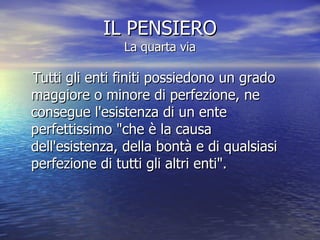 IL PENSIERO La quarta via Tutti gli enti finiti possiedono un grado maggiore o minore di perfezione, ne consegue l'esistenza di un ente perfettissimo "che è la causa dell'esistenza, della bontà e di qualsiasi perfezione di tutti gli altri enti".  