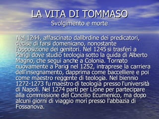 LA VITA DI TOMMASO Svolgimento e morte Nel 1244, affascinato dall'ordine dei predicatori, decise di farsi domenicano, nonostante l'opposizione dei genitori. Nel 1245 si trasferì a Parigi dove studiò teologia sotto la guida di Alberto Magno, che segui anche a Colonia. Tornato nuovamente a Parigi nel 1252, intraprese la carriera dell'insegnamento, dapprima come baccelliere e poi come maestro reggente di teologia. Nel biennio 1272-1273 fu maestro di teologia presso l'università di Napoli. Nel 1274 partì per Lione per partecipare alla commissione del Concilio Ecumenico, ma dopo alcuni giorni di viaggio morì presso l'abbazia di Fossanova.  