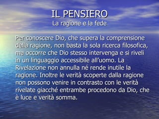 IL PENSIERO La ragione e la fede Per conoscere Dio, che supera la comprensione della ragione, non basta la sola ricerca filosofica, ma occorre che Dio stesso intervenga e si riveli in un linguaggio accessibile all’uomo. La Rivelazione non annulla né rende inutile la ragione. Inoltre le verità scoperte dalla ragione non possono venire in contrasto con le verità rivelate giacché entrambe procedono da Dio, che è luce e verità somma.  