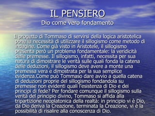 IL PENSIERO Dio come vero fondamento Il progetto di Tommaso di servirsi della logica aristotelica pone la necessità di utilizzare il sillogismo come metodo di indagine. Come già visto in Aristotele, il sillogismo presenta però un problema fondamentale: la veridicità delle premesse. Il sillogismo, infatti, necessita per sua natura di dimostrare le verità sulle quali fonda la catena delle deduzioni, il sillogismo deve avere a monte una premessa vera e dimostrata per la sua semplice evidenza.Come può Tommaso dare avvio a quella catena di deduzioni proprie del sillogismo fondandola su premesse non evidenti quali l'esistenza di Dio e dei principi di fede? Per fondare comunque il sillogismo sulla verità del principio divino, Tommaso si affida alla tripartizione neoplatonica della realtà: in principio vi è Dio, da Dio deriva la Creazione, terminata la Creazione, vi è la possibilità di risalire alla conoscenza di Dio.  