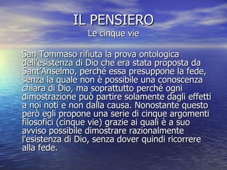 IL PENSIERO Le cinque vie San Tommaso rifiuta la prova ontologica dell'esistenza di Dio che era stata proposta da Sant’Anselmo, perché essa presuppone la fede, senza la quale non è possibile una conoscenza chiara di Dio, ma soprattutto perché ogni dimostrazione può partire solamente dagli effetti a noi noti e non dalla causa. Nonostante questo però egli propone una serie di cinque argomenti filosofici (cinque vie) grazie ai quali è a suo avviso possibile dimostrare razionalmente l'esistenza di Dio, senza dover quindi ricorrere alla fede.  