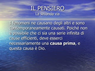 IL PENSIERO La seconda via I fenomeni ne causano degli altri e sono contemporaneamente causati. Poiché non è possibile che ci sia una serie infinita di cause efficienti, deve esserci necessariamente una  causa prima , e questa causa è Dio.  