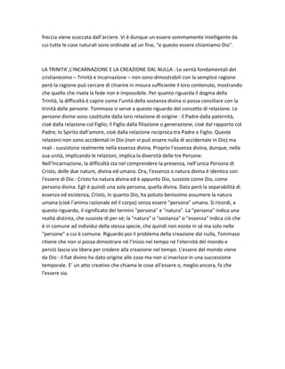 freccia viene scoccata dall’arciere. Vi è dunque un essere sommamente intelligente da
cui tutte le cose naturali sono ordinate ad un fine, "e questo essere chiamiamo Dio".



LA TRINITA’,L’INCARNAZIONE E LA CREAZIONE DAL NULLA : Le verità fondamentali del
cristianesimo – Trinità e Incarnazione – non sono dimostrabili con la semplice ragione
però la ragione può cercare di chiarire in misura sufficiente il loro contenuto, mostrando
che quello che rivela la fede non è impossibile. Per quanto riguarda il dogma della
Trinità, la difficoltà è capire come l’unità della sostanza divina si possa conciliare con la
trinità delle persone. Tommaso si serve a questo riguardo del concetto di relazione. Le
persone divine sono costituite dalla loro relazione di origine : il Padre dalla paternità,
cioè dalla relazione col Figlio; il Figlio dalla filiazione o generazione, cioè dal rapporto col
Padre; lo Spirito dall’amore, cioè dalla relazione reciproca tra Padre e Figlio. Queste
relazioni non sono accidentali in Dio (non vi può essere nulla di accidentale in Dio) ma
reali : sussistono realmente nella essenza divina. Proprio l’essenza divina, dunque, nella
sua unità, implicando le relazioni, implica la diversità delle tre Persone.
Nell’Incarnazione, la difficoltà sta nel comprendere la presenza, nell’unica Persona di
Cristo, delle due nature, divina ed umana. Ora, l’essenza o natura divina è identica con
l’essere di Dio : Cristo ha natura divina ed è appunto Dio, sussiste come Dio, come
persona divina. Egli è quindi una sola persona, quella divina. Data però la separabilità di
essenza ed esistenza, Cristo, in quanto Dio, ha potuto benissimo assumere la natura
umana (cioè l’anima razionale ed il corpo) senza essere "persona" umana. Si ricordi, a
questo riguardo, il significato dei termini "persona" e "natura". La "persona" indica una
realtà distinta, che sussiste di per sé; la "natura" o "sostanza" o "essenza" indica ciò che
è in comune ad individui della stessa specie, che quindi non esiste in sé ma solo nelle
"persone" a cui è comune. Riguardo poi il problema della creazione dal nulla, Tommaso
ritiene che non si possa dimostrare né l’inizio nel tempo né l’eternità del mondo e
perciò lascia via libera per credere alla creazione nel tempo. L’essere del mondo viene
da Dio : il fiat divino ha dato origine alle cose ma non si inserisce in una successione
temporale. E’ un atto creativo che chiama le cose all’essere o, meglio ancora, fa che
l’essere sia.
 