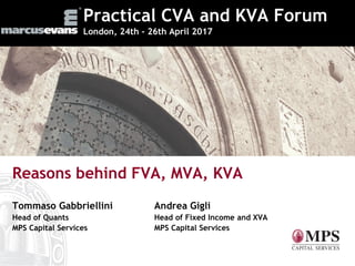 Practical CVA and KVA Forum
London, 24th - 26th April 2017
Reasons behind FVA, MVA, KVA
Tommaso Gabbriellini Andrea Gigli
Head of Quants Head of Fixed Income and XVA
MPS Capital Services MPS Capital Services
 