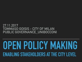 OPEN POLICY MAKING 
ENABLING STAKEHOLDERS AT THE CITY LEVEL
27.11.2017 
TOMMASO GOISIS - CITY OF MILAN 
PUBLIC GOVERNANCE_UNIBOCCONI
 