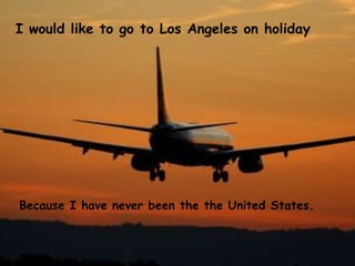 I would like to go to Los Angeles on holiday
Because I have never been the the United States.
 