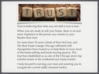 Trust is believing that what you are told is true is true.
When you are ready to sell your home, there is no trait
more important in the person you choose as your
Realtor than trust.
For more than 10 years clients of Tom McCarey and
The Real Estate Lounge Chicago (afﬁliated with
@properties) have trusted us to help them in every facet
of the home-selling and home-buying process. This
trust has established us as one of the Chicago area’s top
echelon teams in the residential real estate market.
I look forward to earning your trust and assisting you to
navigate the current oddly textured market.
 