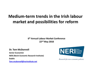 Medium-term trends in the Irish labour
market and possibilities for reform
Dr. Tom McDonnell
Senior Economist
NERI (Nevin Economic Research Institute)
Dublin
Tom.mcdonnell@nerinstitute.net
6th Annual Labour Market Conference
22nd May 2018
 